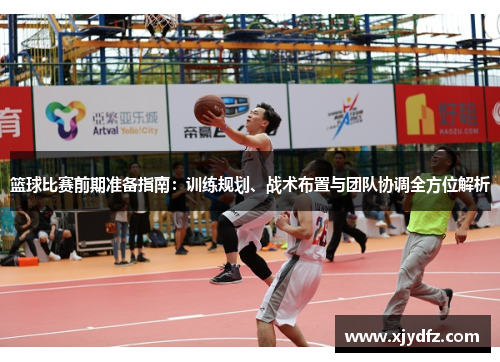 篮球比赛前期准备指南：训练规划、战术布置与团队协调全方位解析
