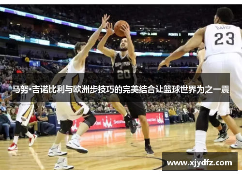 马努·吉诺比利与欧洲步技巧的完美结合让篮球世界为之一震