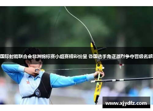 国际射箭联合会非洲锦标赛小组赛精彩纷呈 各国选手角逐激烈争夺晋级名额