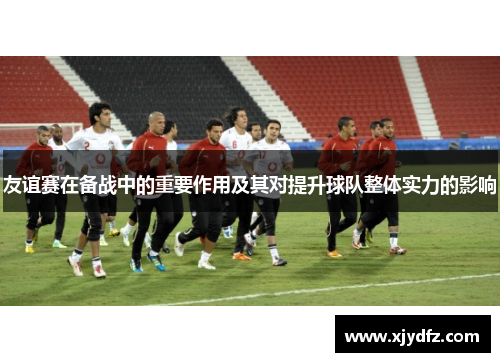 友谊赛在备战中的重要作用及其对提升球队整体实力的影响