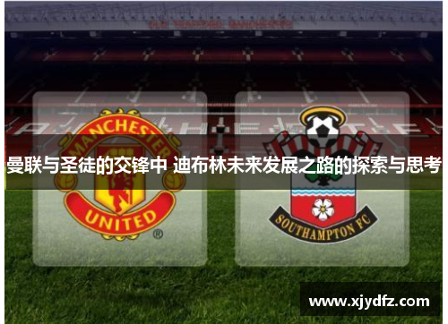 曼联与圣徒的交锋中 迪布林未来发展之路的探索与思考