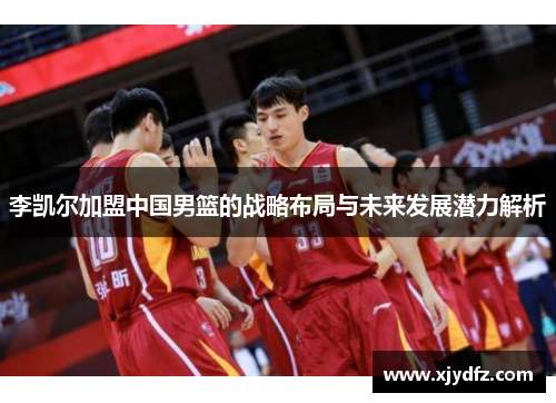 李凯尔加盟中国男篮的战略布局与未来发展潜力解析