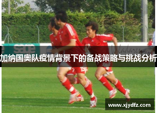 加纳国奥队疫情背景下的备战策略与挑战分析