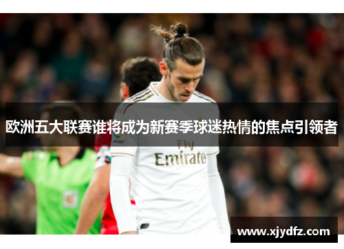 欧洲五大联赛谁将成为新赛季球迷热情的焦点引领者